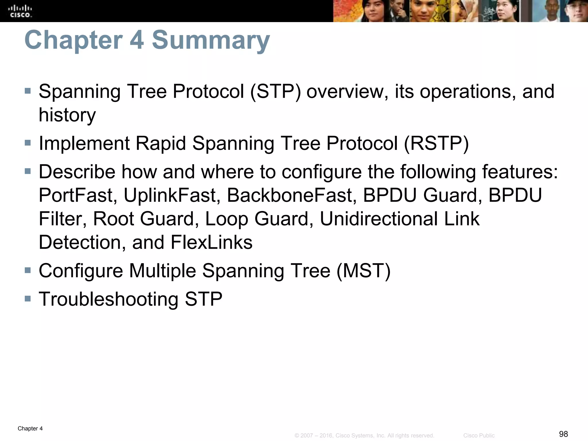 Chapter 4
98© 2007 – 2016, Cisco Systems, Inc. All rights reserved. Cisco Public
Chapter 4 Summary
 Spanning Tree Protocol (STP) overview, its operations, and
history
 Implement Rapid Spanning Tree Protocol (RSTP)
 Describe how and where to configure the following features:
PortFast, UplinkFast, BackboneFast, BPDU Guard, BPDU
Filter, Root Guard, Loop Guard, Unidirectional Link
Detection, and FlexLinks
 Configure Multiple Spanning Tree (MST)
 Troubleshooting STP
 