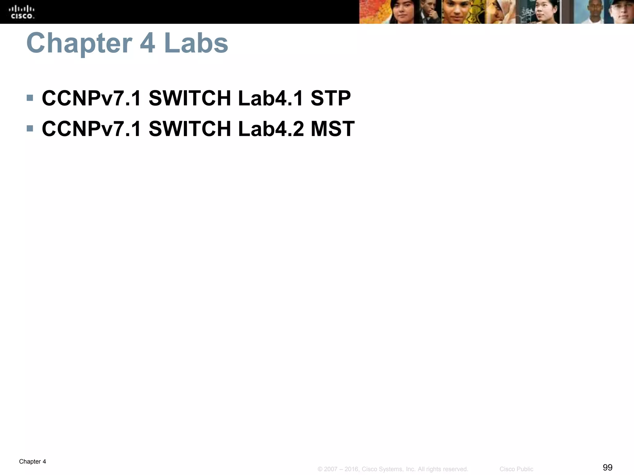 Chapter 4
99© 2007 – 2016, Cisco Systems, Inc. All rights reserved. Cisco Public
 CCNPv7.1 SWITCH Lab4.1 STP
 CCNPv7.1 SWITCH Lab4.2 MST
Chapter 4 Labs
 
