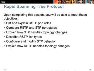 Chapter 4
23© 2007 – 2016, Cisco Systems, Inc. All rights reserved. Cisco Public
Rapid Spanning Tree Protocol
Upon completing this section, you will be able to meet these
objectives:
 List and explain RSTP port roles
 Compare RSTP and STP port states
 Explain how STP handles topology changes
 Describe RSTP link types
 Configure and modify STP behavior
 Explain how RSTP handles topology changes
 