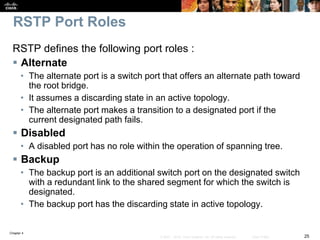Chapter 4
25© 2007 – 2016, Cisco Systems, Inc. All rights reserved. Cisco Public
RSTP Port Roles
RSTP defines the following port roles :
 Alternate
• The alternate port is a switch port that offers an alternate path toward
the root bridge.
• It assumes a discarding state in an active topology.
• The alternate port makes a transition to a designated port if the
current designated path fails.
 Disabled
• A disabled port has no role within the operation of spanning tree.
 Backup
• The backup port is an additional switch port on the designated switch
with a redundant link to the shared segment for which the switch is
designated.
• The backup port has the discarding state in active topology.
 