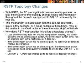 Chapter 4
29© 2007 – 2016, Cisco Systems, Inc. All rights reserved. Cisco Public
RSTP Topology Changes
 With RSTP, the TC propagation is now a one-step process. In
fact, the initiator of the topology change floods this information
throughout the network, as opposed to 802.1D, where only the
root did.
 This mechanism is much faster than the 802.1D equivalent.
 In just a few seconds, or a small multiple of hello times, most of
the entries in the CAM tables of the entire network (VLAN) flush.
 Why does RSTP not consider link failure a topology change?
• Loss of connectivity does not provide new paths in topology. If a switch
loses the link to a downstream switch, the downstream switch either has
an alternate path to the root bridge or it does not.
• If the downstream switch has no alternate path, no action will be taken to
improve convergence.
• If the downstream switch has an alternate path, the downstream switch
will unblock it and consequently generate its own BPDUs with the TC bit
set.
• Like with STP, PortFast-enabled ports do not create topology changes.
 