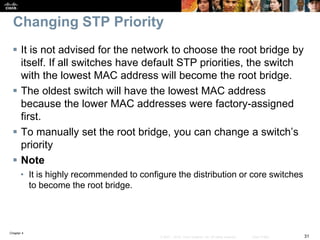 Chapter 4
31© 2007 – 2016, Cisco Systems, Inc. All rights reserved. Cisco Public
Changing STP Priority
 It is not advised for the network to choose the root bridge by
itself. If all switches have default STP priorities, the switch
with the lowest MAC address will become the root bridge.
 The oldest switch will have the lowest MAC address
because the lower MAC addresses were factory-assigned
first.
 To manually set the root bridge, you can change a switch’s
priority
 Note
• It is highly recommended to configure the distribution or core switches
to become the root bridge.
 
