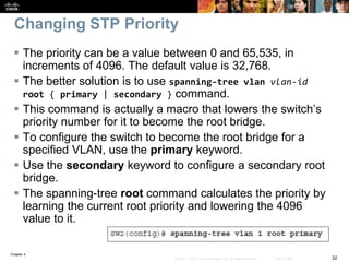 Chapter 4
32© 2007 – 2016, Cisco Systems, Inc. All rights reserved. Cisco Public
Changing STP Priority
 The priority can be a value between 0 and 65,535, in
increments of 4096. The default value is 32,768.
 The better solution is to use spanning-tree vlan vlan-id
root { primary | secondary } command.
 This command is actually a macro that lowers the switch’s
priority number for it to become the root bridge.
 To configure the switch to become the root bridge for a
specified VLAN, use the primary keyword.
 Use the secondary keyword to configure a secondary root
bridge.
 The spanning-tree root command calculates the priority by
learning the current root priority and lowering the 4096
value to it.
 