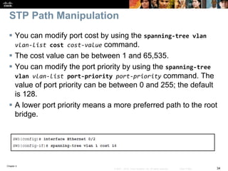Chapter 4
34© 2007 – 2016, Cisco Systems, Inc. All rights reserved. Cisco Public
STP Path Manipulation
 You can modify port cost by using the spanning-tree vlan
vlan-list cost cost-value command.
 The cost value can be between 1 and 65,535.
 You can modify the port priority by using the spanning-tree
vlan vlan-list port-priority port-priority command. The
value of port priority can be between 0 and 255; the default
is 128.
 A lower port priority means a more preferred path to the root
bridge.
 