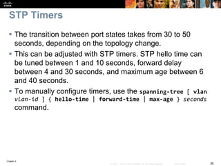 Chapter 4
36© 2007 – 2016, Cisco Systems, Inc. All rights reserved. Cisco Public
STP Timers
 The transition between port states takes from 30 to 50
seconds, depending on the topology change.
 This can be adjusted with STP timers. STP hello time can
be tuned between 1 and 10 seconds, forward delay
between 4 and 30 seconds, and maximum age between 6
and 40 seconds.
 To manually configure timers, use the spanning-tree [ vlan
vlan-id ] { hello-time | forward-time | max-age } seconds
command.
 