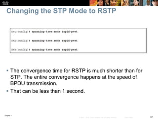 Chapter 4
37© 2007 – 2016, Cisco Systems, Inc. All rights reserved. Cisco Public
Changing the STP Mode to RSTP
 The convergence time for RSTP is much shorter than for
STP. The entire convergence happens at the speed of
BPDU transmission.
 That can be less than 1 second.
 