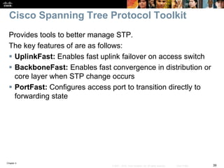 Chapter 4
39© 2007 – 2016, Cisco Systems, Inc. All rights reserved. Cisco Public
Cisco Spanning Tree Protocol Toolkit
Provides tools to better manage STP.
The key features of are as follows:
 UplinkFast: Enables fast uplink failover on access switch
 BackboneFast: Enables fast convergence in distribution or
core layer when STP change occurs
 PortFast: Configures access port to transition directly to
forwarding state
 