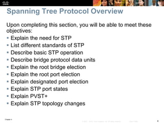 Chapter 4
4© 2007 – 2016, Cisco Systems, Inc. All rights reserved. Cisco Public
Spanning Tree Protocol Overview
Upon completing this section, you will be able to meet these
objectives:
 Explain the need for STP
 List different standards of STP
 Describe basic STP operation
 Describe bridge protocol data units
 Explain the root bridge election
 Explain the root port election
 Explain designated port election
 Explain STP port states
 Explain PVST+
 Explain STP topology changes
 