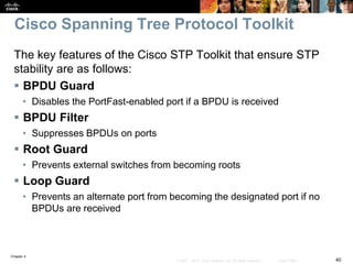 Chapter 4
40© 2007 – 2016, Cisco Systems, Inc. All rights reserved. Cisco Public
Cisco Spanning Tree Protocol Toolkit
The key features of the Cisco STP Toolkit that ensure STP
stability are as follows:
 BPDU Guard
• Disables the PortFast-enabled port if a BPDU is received
 BPDU Filter
• Suppresses BPDUs on ports
 Root Guard
• Prevents external switches from becoming roots
 Loop Guard
• Prevents an alternate port from becoming the designated port if no
BPDUs are received
 