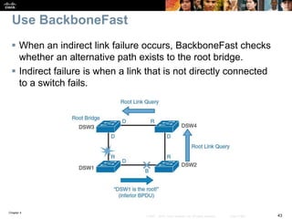 Chapter 4
43© 2007 – 2016, Cisco Systems, Inc. All rights reserved. Cisco Public
Use BackboneFast
 When an indirect link failure occurs, BackboneFast checks
whether an alternative path exists to the root bridge.
 Indirect failure is when a link that is not directly connected
to a switch fails.
 