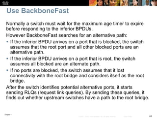 Chapter 4
44© 2007 – 2016, Cisco Systems, Inc. All rights reserved. Cisco Public
Use BackboneFast
Normally a switch must wait for the maximum age timer to expire
before responding to the inferior BPDUs.
However BackboneFast searches for an alternative path:
 If the inferior BPDU arrives on a port that is blocked, the switch
assumes that the root port and all other blocked ports are an
alternative path.
 If the inferior BPDU arrives on a port that is root, the switch
assumes all blocked are an alternate path.
 If no ports are blocked, the switch assumes that it lost
connectivity with the root bridge and considers itself as the root
bridge.
After the switch identifies potential alternative ports, it starts
sending RLQs (request link queries). By sending these queries, it
finds out whether upstream switches have a path to the root bridge.
 