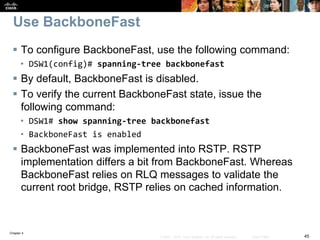 Chapter 4
45© 2007 – 2016, Cisco Systems, Inc. All rights reserved. Cisco Public
Use BackboneFast
 To configure BackboneFast, use the following command:
• DSW1(config)# spanning-tree backbonefast
 By default, BackboneFast is disabled.
 To verify the current BackboneFast state, issue the
following command:
• DSW1# show spanning-tree backbonefast
• BackboneFast is enabled
 BackboneFast was implemented into RSTP. RSTP
implementation differs a bit from BackboneFast. Whereas
BackboneFast relies on RLQ messages to validate the
current root bridge, RSTP relies on cached information.
 