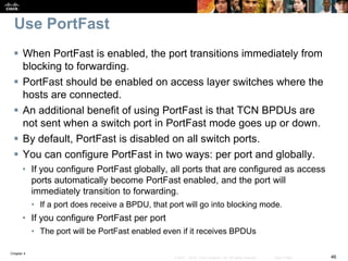 Chapter 4
46© 2007 – 2016, Cisco Systems, Inc. All rights reserved. Cisco Public
Use PortFast
 When PortFast is enabled, the port transitions immediately from
blocking to forwarding.
 PortFast should be enabled on access layer switches where the
hosts are connected.
 An additional benefit of using PortFast is that TCN BPDUs are
not sent when a switch port in PortFast mode goes up or down.
 By default, PortFast is disabled on all switch ports.
 You can configure PortFast in two ways: per port and globally.
• If you configure PortFast globally, all ports that are configured as access
ports automatically become PortFast enabled, and the port will
immediately transition to forwarding.
• If a port does receive a BPDU, that port will go into blocking mode.
• If you configure PortFast per port
• The port will be PortFast enabled even if it receives BPDUs
 