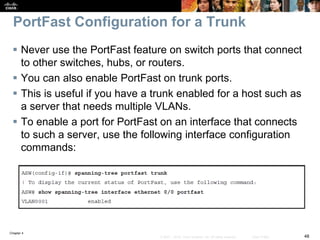 Chapter 4
48© 2007 – 2016, Cisco Systems, Inc. All rights reserved. Cisco Public
PortFast Configuration for a Trunk
 Never use the PortFast feature on switch ports that connect
to other switches, hubs, or routers.
 You can also enable PortFast on trunk ports.
 This is useful if you have a trunk enabled for a host such as
a server that needs multiple VLANs.
 To enable a port for PortFast on an interface that connects
to such a server, use the following interface configuration
commands:
 