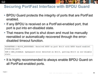 Chapter 4
49© 2007 – 2016, Cisco Systems, Inc. All rights reserved. Cisco Public
Securing PortFast Interface with BPDU Guard
 BPDU Guard protects the integrity of ports that are PortFast
enabled.
 If any BPDU is received on a PortFast-enabled port, that
port is put into err-disabled state.
 That means the port is shut down and must be manually
reenabled or automatically recovered through the error-
disabled timeout function.
 It is highly recommended to always enable BPDU Guard on
all PortFast-enabled ports.
 