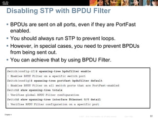 Chapter 4
51© 2007 – 2016, Cisco Systems, Inc. All rights reserved. Cisco Public
Disabling STP with BPDU Filter
 BPDUs are sent on all ports, even if they are PortFast
enabled.
 You should always run STP to prevent loops.
 However, in special cases, you need to prevent BPDUs
from being sent out.
 You can achieve that by using BPDU Filter.
 