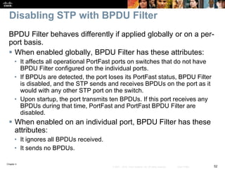 Chapter 4
52© 2007 – 2016, Cisco Systems, Inc. All rights reserved. Cisco Public
Disabling STP with BPDU Filter
BPDU Filter behaves differently if applied globally or on a per-
port basis.
 When enabled globally, BPDU Filter has these attributes:
• It affects all operational PortFast ports on switches that do not have
BPDU Filter configured on the individual ports.
• If BPDUs are detected, the port loses its PortFast status, BPDU Filter
is disabled, and the STP sends and receives BPDUs on the port as it
would with any other STP port on the switch.
• Upon startup, the port transmits ten BPDUs. If this port receives any
BPDUs during that time, PortFast and PortFast BPDU Filter are
disabled.
 When enabled on an individual port, BPDU Filter has these
attributes:
• It ignores all BPDUs received.
• It sends no BPDUs.
 