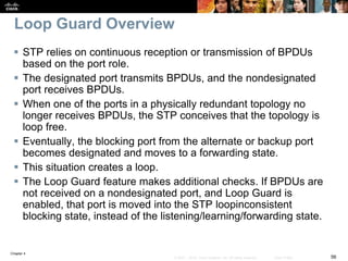 Chapter 4
56© 2007 – 2016, Cisco Systems, Inc. All rights reserved. Cisco Public
Loop Guard Overview
 STP relies on continuous reception or transmission of BPDUs
based on the port role.
 The designated port transmits BPDUs, and the nondesignated
port receives BPDUs.
 When one of the ports in a physically redundant topology no
longer receives BPDUs, the STP conceives that the topology is
loop free.
 Eventually, the blocking port from the alternate or backup port
becomes designated and moves to a forwarding state.
 This situation creates a loop.
 The Loop Guard feature makes additional checks. If BPDUs are
not received on a nondesignated port, and Loop Guard is
enabled, that port is moved into the STP loopinconsistent
blocking state, instead of the listening/learning/forwarding state.
 