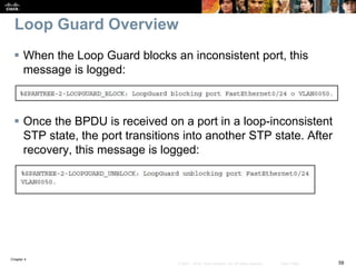 Chapter 4
58© 2007 – 2016, Cisco Systems, Inc. All rights reserved. Cisco Public
Loop Guard Overview
 When the Loop Guard blocks an inconsistent port, this
message is logged:
 Once the BPDU is received on a port in a loop-inconsistent
STP state, the port transitions into another STP state. After
recovery, this message is logged:
 