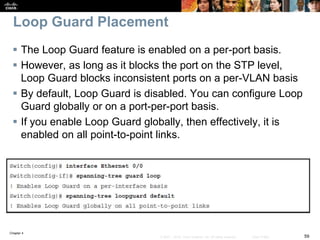 Chapter 4
59© 2007 – 2016, Cisco Systems, Inc. All rights reserved. Cisco Public
Loop Guard Placement
 The Loop Guard feature is enabled on a per-port basis.
 However, as long as it blocks the port on the STP level,
Loop Guard blocks inconsistent ports on a per-VLAN basis
 By default, Loop Guard is disabled. You can configure Loop
Guard globally or on a port-per-port basis.
 If you enable Loop Guard globally, then effectively, it is
enabled on all point-to-point links.
 