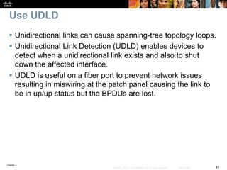 Chapter 4
61© 2007 – 2016, Cisco Systems, Inc. All rights reserved. Cisco Public
Use UDLD
 Unidirectional links can cause spanning-tree topology loops.
 Unidirectional Link Detection (UDLD) enables devices to
detect when a unidirectional link exists and also to shut
down the affected interface.
 UDLD is useful on a fiber port to prevent network issues
resulting in miswiring at the patch panel causing the link to
be in up/up status but the BPDUs are lost.
 