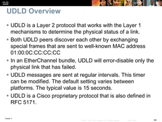Chapter 4
64© 2007 – 2016, Cisco Systems, Inc. All rights reserved. Cisco Public
UDLD Overview
 UDLD is a Layer 2 protocol that works with the Layer 1
mechanisms to determine the physical status of a link.
 Both UDLD peers discover each other by exchanging
special frames that are sent to well-known MAC address
01:00:0C:CC:CC:CC
 In an EtherChannel bundle, UDLD will error-disable only the
physical link that has failed.
 UDLD messages are sent at regular intervals. This timer
can be modified. The default setting varies between
platforms. The typical value is 15 seconds.
 UDLD is a Cisco proprietary protocol that is also defined in
RFC 5171.
 