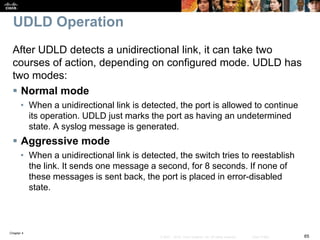 Chapter 4
65© 2007 – 2016, Cisco Systems, Inc. All rights reserved. Cisco Public
UDLD Operation
After UDLD detects a unidirectional link, it can take two
courses of action, depending on configured mode. UDLD has
two modes:
 Normal mode
• When a unidirectional link is detected, the port is allowed to continue
its operation. UDLD just marks the port as having an undetermined
state. A syslog message is generated.
 Aggressive mode
• When a unidirectional link is detected, the switch tries to reestablish
the link. It sends one message a second, for 8 seconds. If none of
these messages is sent back, the port is placed in error-disabled
state.
 