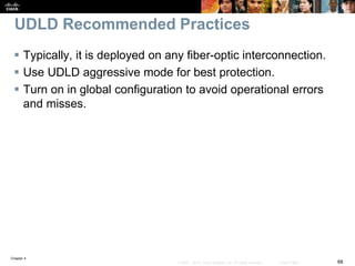 Chapter 4
68© 2007 – 2016, Cisco Systems, Inc. All rights reserved. Cisco Public
UDLD Recommended Practices
 Typically, it is deployed on any fiber-optic interconnection.
 Use UDLD aggressive mode for best protection.
 Turn on in global configuration to avoid operational errors
and misses.
 
