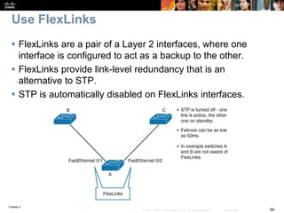Chapter 4
69© 2007 – 2016, Cisco Systems, Inc. All rights reserved. Cisco Public
Use FlexLinks
 FlexLinks are a pair of a Layer 2 interfaces, where one
interface is configured to act as a backup to the other.
 FlexLinks provide link-level redundancy that is an
alternative to STP.
 STP is automatically disabled on FlexLinks interfaces.
 