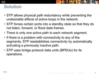Chapter 4
7© 2007 – 2016, Cisco Systems, Inc. All rights reserved. Cisco Public
Solution
 STP allows physical path redundancy while preventing the
undesirable effects of active loops in the network.
 STP forces certain ports into a standby state so that they do
not listen, forward, or flood data frames.
 There is only one active path to each network segment.
 If there is a problem with connectivity to any of the
segments, STP reestablishes connectivity by automatically
activating a previously inactive path.
 STP uses bridge protocol data units (BPDUs) for its
operations.
 