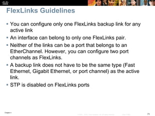 Chapter 4
71© 2007 – 2016, Cisco Systems, Inc. All rights reserved. Cisco Public
FlexLinks Guidelines
 You can configure only one FlexLinks backup link for any
active link
 An interface can belong to only one FlexLinks pair.
 Neither of the links can be a port that belongs to an
EtherChannel. However, you can configure two port
channels as FlexLinks.
 A backup link does not have to be the same type (Fast
Ethernet, Gigabit Ethernet, or port channel) as the active
link.
 STP is disabled on FlexLinks ports
 