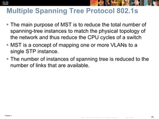 Chapter 4
75© 2007 – 2016, Cisco Systems, Inc. All rights reserved. Cisco Public
Multiple Spanning Tree Protocol 802.1s
 The main purpose of MST is to reduce the total number of
spanning-tree instances to match the physical topology of
the network and thus reduce the CPU cycles of a switch
 MST is a concept of mapping one or more VLANs to a
single STP instance.
 The number of instances of spanning tree is reduced to the
number of links that are available.
 