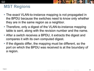 Chapter 4
81© 2007 – 2016, Cisco Systems, Inc. All rights reserved. Cisco Public
MST Regions
 The exact VLAN-to-instance mapping is not propagated in
the BPDU because the switches need to know only whether
they are in the same region as a neighbor.
 Therefore, only a digest of the VLAN-to-instance mapping
table is sent, along with the revision number and the name.
 After a switch receives a BPDU, it extracts the digest and
compares it with its own computed digest.
 If the digests differ, the mapping must be different, so the
port on which the BPDU was received is at the boundary of
a region.
 