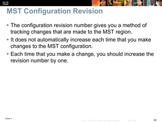 Chapter 4
82© 2007 – 2016, Cisco Systems, Inc. All rights reserved. Cisco Public
MST Configuration Revision
 The configuration revision number gives you a method of
tracking changes that are made to the MST region.
 It does not automatically increase each time that you make
changes to the MST configuration.
 Each time that you make a change, you should increase the
revision number by one.
 