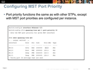 Chapter 4
95© 2007 – 2016, Cisco Systems, Inc. All rights reserved. Cisco Public
Configuring MST Port Priority
 Port priority functions the same as with other STPs, except
with MST port priorities are configured per instance.
 