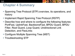 Chapter 4
98© 2007 – 2016, Cisco Systems, Inc. All rights reserved. Cisco Public
Chapter 4 Summary
 Spanning Tree Protocol (STP) overview, its operations, and
history
 Implement Rapid Spanning Tree Protocol (RSTP)
 Describe how and where to configure the following features:
PortFast, UplinkFast, BackboneFast, BPDU Guard, BPDU
Filter, Root Guard, Loop Guard, Unidirectional Link
Detection, and FlexLinks
 Configure Multiple Spanning Tree (MST)
 Troubleshooting STP
 