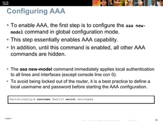 Chapter 7
10© 2007 – 2016, Cisco Systems, Inc. All rights reserved. Cisco Public
Configuring AAA
 To enable AAA, the first step is to configure the aaa new-
model command in global configuration mode.
 This step essentially enables AAA capability.
 In addition, until this command is enabled, all other AAA
commands are hidden.
 The aaa new-model command immediately applies local authentication
to all lines and interfaces (except console line con 0).
 To avoid being locked out of the router, it is a best practice to define a
local username and password before starting the AAA configuration.
 