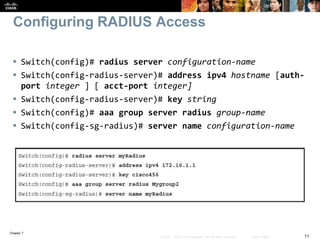 Chapter 7
11© 2007 – 2016, Cisco Systems, Inc. All rights reserved. Cisco Public
Configuring RADIUS Access
 Switch(config)# radius server configuration-name
 Switch(config-radius-server)# address ipv4 hostname [auth-
port integer ] [ acct-port integer]
 Switch(config-radius-server)# key string
 Switch(config)# aaa group server radius group-name
 Switch(config-sg-radius)# server name configuration-name
 