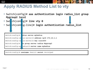 Chapter 7
12© 2007 – 2016, Cisco Systems, Inc. All rights reserved. Cisco Public
Apply RADIUS Method List to vty
 Switch(config)# aaa authentication login radius_list group
Mygroup2 local
 Switch(config)# line vty 0
 Switch(config-line)# login authentication radius_list
 