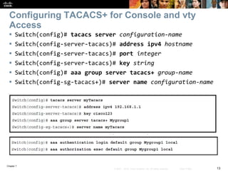 Chapter 7
13© 2007 – 2016, Cisco Systems, Inc. All rights reserved. Cisco Public
Configuring TACACS+ for Console and vty
Access
 Switch(config)# tacacs server configuration-name
 Switch(config-server-tacacs)# address ipv4 hostname
 Switch(config-server-tacacs)# port integer
 Switch(config-server-tacacs)# key string
 Switch(config)# aaa group server tacacs+ group-name
 Switch(config-sg-tacacs+)# server name configuration-name
 
