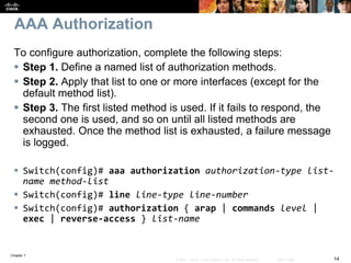 Chapter 7
14© 2007 – 2016, Cisco Systems, Inc. All rights reserved. Cisco Public
AAA Authorization
To configure authorization, complete the following steps:
 Step 1. Define a named list of authorization methods.
 Step 2. Apply that list to one or more interfaces (except for the
default method list).
 Step 3. The first listed method is used. If it fails to respond, the
second one is used, and so on until all listed methods are
exhausted. Once the method list is exhausted, a failure message
is logged.
 Switch(config)# aaa authorization authorization-type list-
name method-list
 Switch(config)# line line-type line-number
 Switch(config)# authorization { arap | commands level |
exec | reverse-access } list-name
 