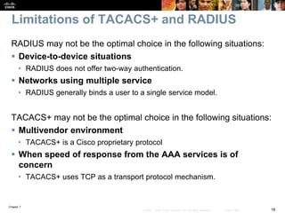Chapter 7
16© 2007 – 2016, Cisco Systems, Inc. All rights reserved. Cisco Public
Limitations of TACACS+ and RADIUS
RADIUS may not be the optimal choice in the following situations:
 Device-to-device situations
• RADIUS does not offer two-way authentication.
 Networks using multiple service
• RADIUS generally binds a user to a single service model.
TACACS+ may not be the optimal choice in the following situations:
 Multivendor environment
• TACACS+ is a Cisco proprietary protocol
 When speed of response from the AAA services is of
concern
• TACACS+ uses TCP as a transport protocol mechanism.
 