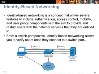 Chapter 7
18© 2007 – 2016, Cisco Systems, Inc. All rights reserved. Cisco Public
Identity-Based Networking
 Identity-based networking is a concept that unites several
features to include authentication, access control, mobility,
and user policy components with the aim to provide and
restrict users with the network services that they are entitled
to.
 From a switch perspective, identity-based networking allows
you to verify users once they connect to a switch port..
 