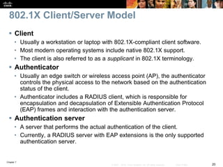 Chapter 7
20© 2007 – 2016, Cisco Systems, Inc. All rights reserved. Cisco Public
802.1X Client/Server Model
 Client
• Usually a workstation or laptop with 802.1X-compliant client software.
• Most modern operating systems include native 802.1X support.
• The client is also referred to as a supplicant in 802.1X terminology.
 Authenticator
• Usually an edge switch or wireless access point (AP), the authenticator
controls the physical access to the network based on the authentication
status of the client.
• Authenticator includes a RADIUS client, which is responsible for
encapsulation and decapsulation of Extensible Authentication Protocol
(EAP) frames and interaction with the authentication server.
 Authentication server
• A server that performs the actual authentication of the client.
• Currently, a RADIUS server with EAP extensions is the only supported
authentication server.
 