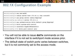 Chapter 7
22© 2007 – 2016, Cisco Systems, Inc. All rights reserved. Cisco Public
802.1X Configuration Example
 You will not be able to issue dot1x commands on the
interface if it is not set to switchport mode access prior.
 The default state of switch ports varies between switches,
but it is not commonly set to the access mode.
 