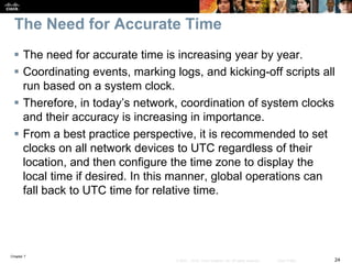 Chapter 7
24© 2007 – 2016, Cisco Systems, Inc. All rights reserved. Cisco Public
The Need for Accurate Time
 The need for accurate time is increasing year by year.
 Coordinating events, marking logs, and kicking-off scripts all
run based on a system clock.
 Therefore, in today’s network, coordination of system clocks
and their accuracy is increasing in importance.
 From a best practice perspective, it is recommended to set
clocks on all network devices to UTC regardless of their
location, and then configure the time zone to display the
local time if desired. In this manner, global operations can
fall back to UTC time for relative time.
 
