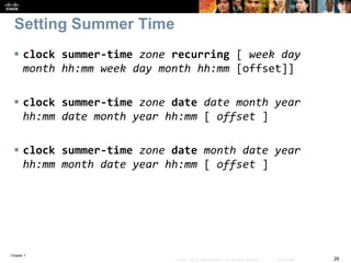 Chapter 7
26© 2007 – 2016, Cisco Systems, Inc. All rights reserved. Cisco Public
Setting Summer Time
 clock summer-time zone recurring [ week day
month hh:mm week day month hh:mm [offset]]
 clock summer-time zone date date month year
hh:mm date month year hh:mm [ offset ]
 clock summer-time zone date month date year
hh:mm month date year hh:mm [ offset ]
 