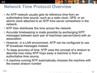 Chapter 7
29© 2007 – 2016, Cisco Systems, Inc. All rights reserved. Cisco Public
Network Time Protocol Overview
 An NTP network usually gets its reference time from an
authoritative time source, such as a radio clock, GPS, or an
atomic clock attached to an NTP time server somewhere in the
network.
 NTP then distributes this time across the network.
 Accurate timekeeping is made possible by exchanging NTP
messages between each pair of machines (server/client) with an
association.
 However, in a LAN environment, NTP can be configured to use
IP broadcast messages instead.
 To keep accuracy of time, NTP uses the concept of a stratum to
describe how many NTP hops away a machine is from an
authoritative time source.
 A machine running NTP automatically chooses the machine with
the lowest stratum number
 
