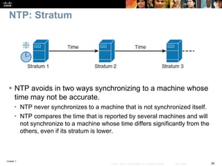 Chapter 7
30© 2007 – 2016, Cisco Systems, Inc. All rights reserved. Cisco Public
NTP: Stratum
 NTP avoids in two ways synchronizing to a machine whose
time may not be accurate.
• NTP never synchronizes to a machine that is not synchronized itself.
• NTP compares the time that is reported by several machines and will
not synchronize to a machine whose time differs significantly from the
others, even if its stratum is lower.
 