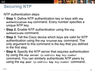 Chapter 7
37© 2007 – 2016, Cisco Systems, Inc. All rights reserved. Cisco Public
Securing NTP
NTP authentication steps:
 Step 1. Define NTP authentication key or keys with ntp
authentication-key command. Every number specifies a
unique NTP key.
 Step 2. Enable NTP authentication using the ntp
authenticate command.
 Step 3. Tell the Cisco device which keys are valid for NTP
authentication using the ntp trusted-key command. The
only argument to this command is the key that you defined
in the first step.
 Step 4. Specify the NTP server that requires authentication
by using the ntp server ip-address key key-number
command. You can similarly authenticate NTP peers by
using the ntp peer ip-address key key-number command.
 